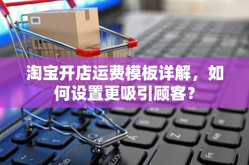 淘宝开店运费模板详解，如何设置更吸引顾客？