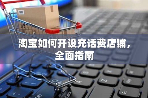 淘宝如何开设充话费店铺，全面指南