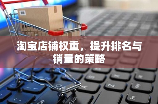 淘宝店铺权重，提升排名与销量的策略