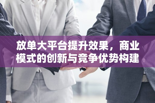 放单大平台提升效果，商业模式的创新与竞争优势构建