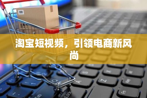 淘宝短视频，引领电商新风尚