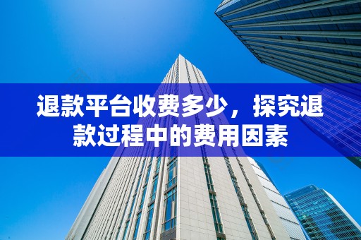 退款平台收费多少，探究退款过程中的费用因素