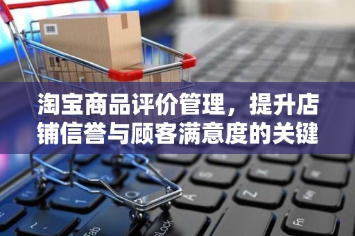 淘宝商品评价管理，提升店铺信誉与顾客满意度的关键