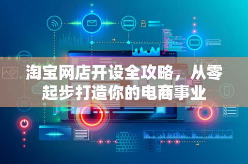 淘宝网店开设全攻略，从零起步打造你的电商事业