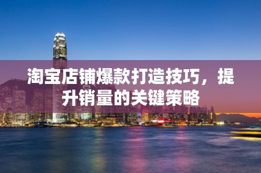淘宝店铺爆款打造技巧，提升销量的关键策略