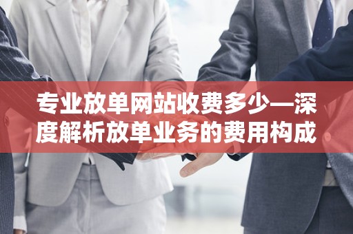 专业放单网站收费多少—深度解析放单业务的费用构成与行业标准