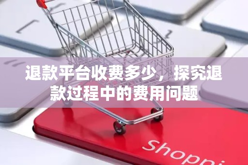 退款平台收费多少，探究退款过程中的费用问题