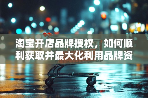 淘宝开店品牌授权，如何顺利获取并最大化利用品牌资源