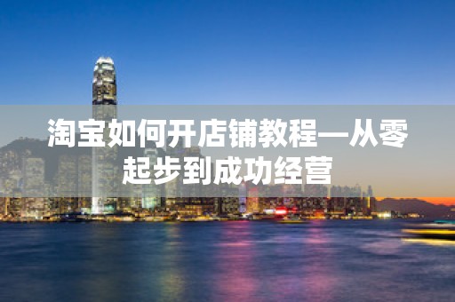 淘宝如何开店铺教程—从零起步到成功经营
