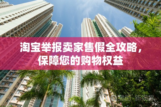 淘宝举报卖家售假全攻略，保障您的购物权益