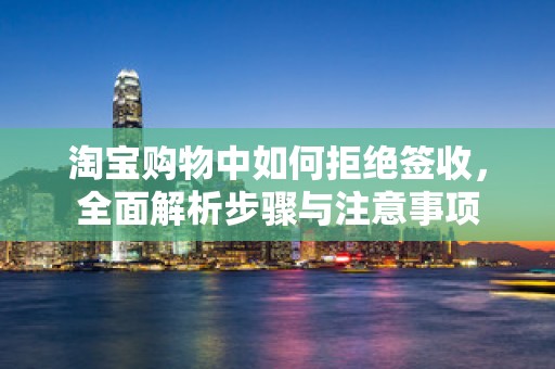 淘宝购物中如何拒绝签收，全面解析步骤与注意事项