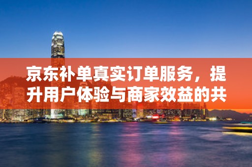 京东补单真实订单服务，提升用户体验与商家效益的共赢策略