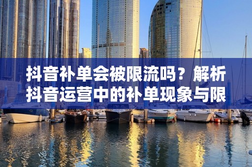 抖音补单会被限流吗？解析抖音运营中的补单现象与限流机制