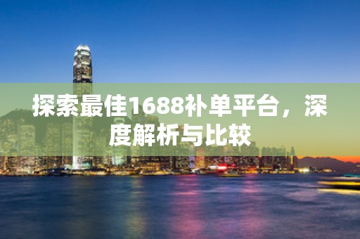 探索最佳1688补单平台，深度解析与比较