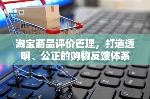 淘宝商品评价管理，打造透明、公正的购物反馈体系