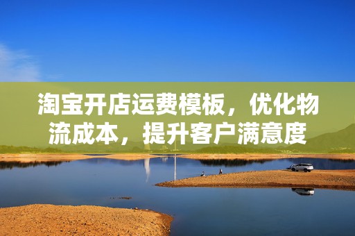 淘宝开店运费模板，优化物流成本，提升客户满意度