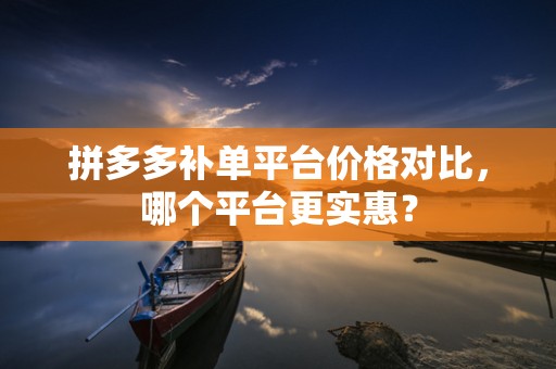 拼多多补单平台价格对比，哪个平台更实惠？