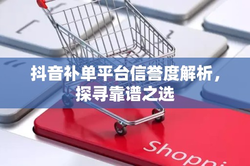 抖音补单平台信誉度解析，探寻靠谱之选