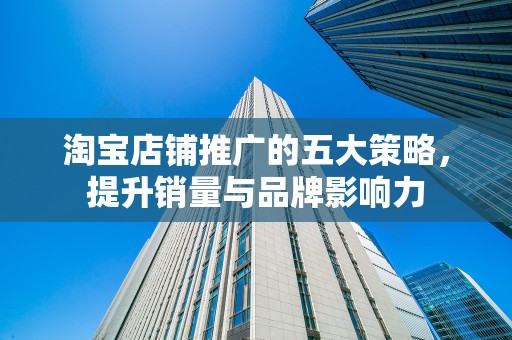 淘宝店铺推广的五大策略，提升销量与品牌影响力