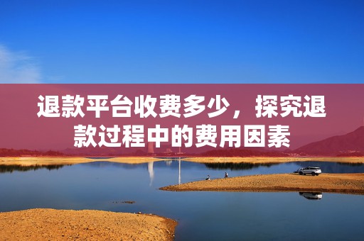 退款平台收费多少，探究退款过程中的费用因素