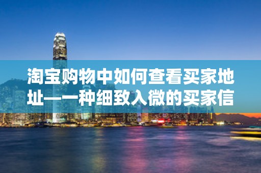 淘宝购物中如何查看买家地址—一种细致入微的买家信息解读方法
