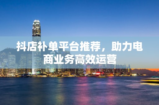 抖店补单平台推荐，助力电商业务高效运营