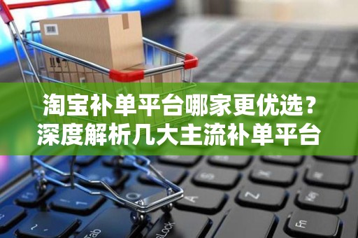 淘宝补单平台哪家更优选？深度解析几大主流补单平台