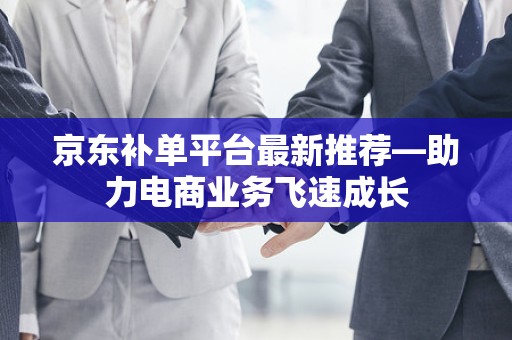 京东补单平台最新推荐—助力电商业务飞速成长