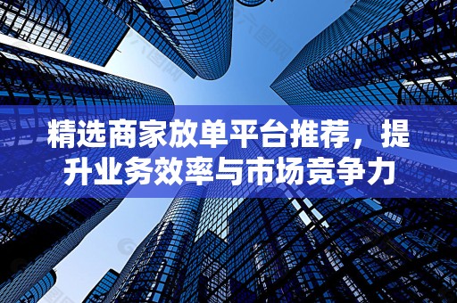 精选商家放单平台推荐，提升业务效率与市场竞争力