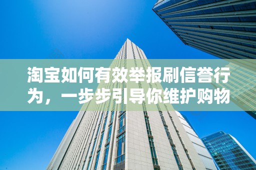 淘宝如何有效举报刷信誉行为，一步步引导你维护购物诚信环境