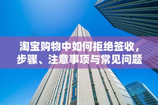 淘宝购物中如何拒绝签收，步骤、注意事项与常见问题解析
