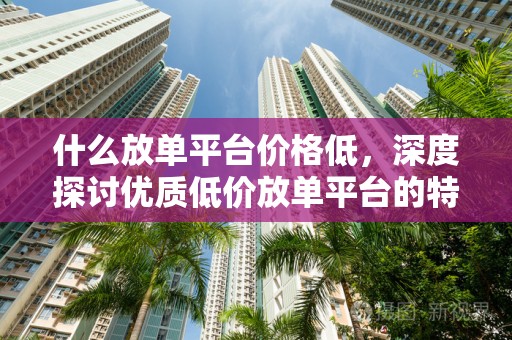 什么放单平台价格低，深度探讨优质低价放单平台的特点与优势