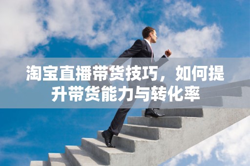 淘宝直播带货技巧，如何提升带货能力与转化率