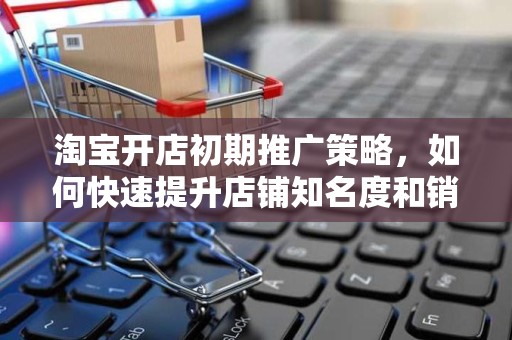 淘宝开店初期推广策略，如何快速提升店铺知名度和销量