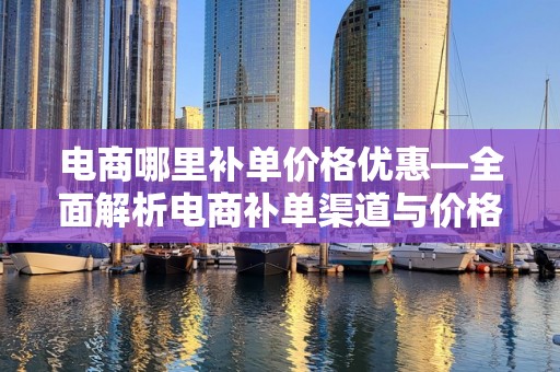 电商哪里补单价格优惠—全面解析电商补单渠道与价格优势