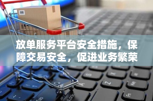 放单服务平台安全措施，保障交易安全，促进业务繁荣