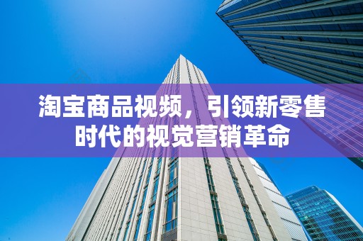淘宝商品视频，引领新零售时代的视觉营销革命