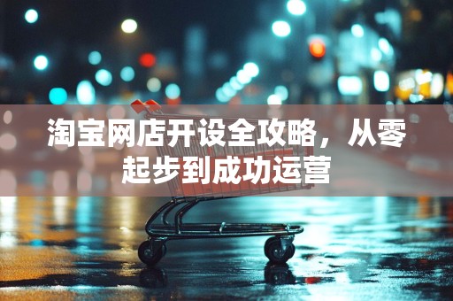 淘宝网店开设全攻略，从零起步到成功运营