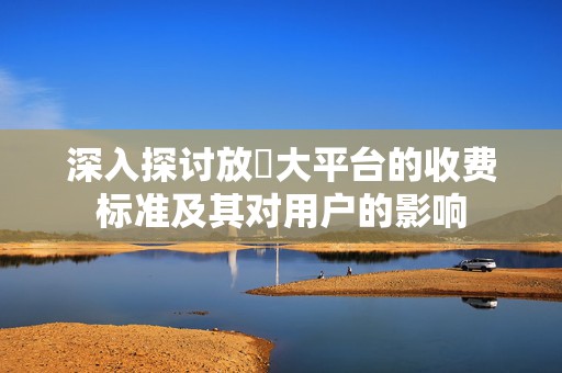 深入探讨放單大平台的收费标准及其对用户的影响