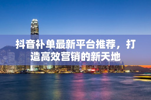 抖音补单最新平台推荐，打造高效营销的新天地