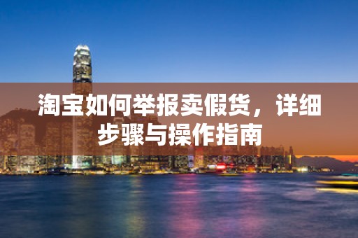 淘宝如何举报卖假货，详细步骤与操作指南