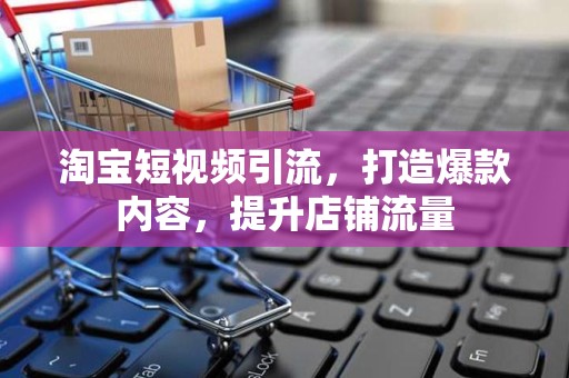 淘宝短视频引流，打造爆款内容，提升店铺流量