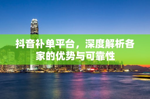 抖音补单平台，深度解析各家的优势与可靠性