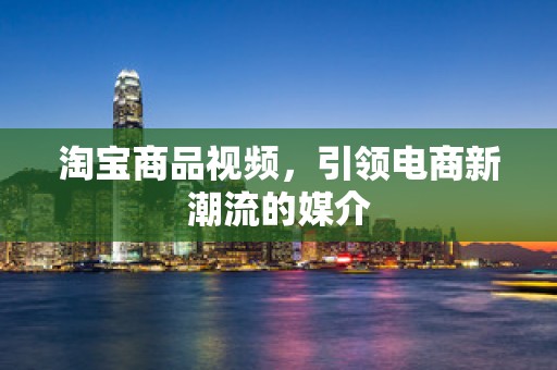 淘宝商品视频，引领电商新潮流的媒介