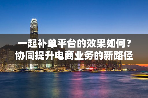 一起补单平台的效果如何？协同提升电商业务的新路径