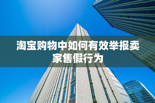 淘宝购物中如何有效举报卖家售假行为