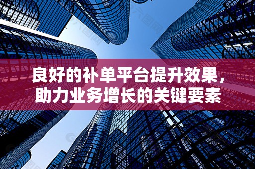 良好的补单平台提升效果，助力业务增长的关键要素