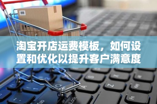 淘宝开店运费模板，如何设置和优化以提升客户满意度