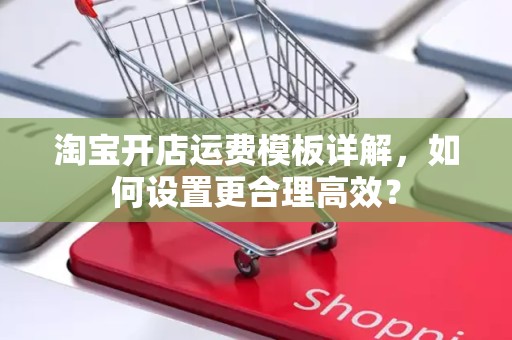 淘宝开店运费模板详解，如何设置更合理高效？