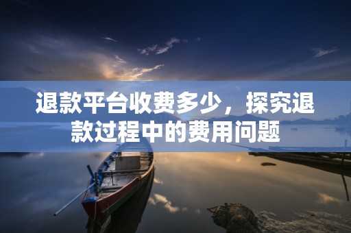 退款平台收费多少，探究退款过程中的费用问题